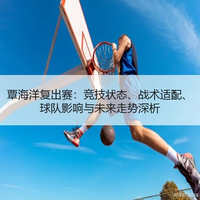 覃海洋复出赛：竞技状态、战术适配、球队影响与未来走势深析